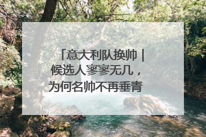 意大利队换帅｜候选人寥寥无几，为何名帅不再垂青“蓝衣军团”？