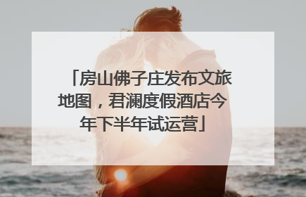 房山佛子庄发布文旅地图，君澜度假酒店今年下半年试运营