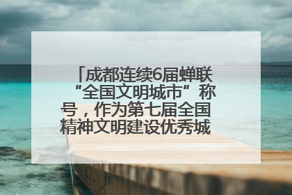 成都连续6届蝉联“全国文明城市”称号，作为第七届全国精神文明建设优秀城市代表参会