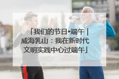 我们的节日•端午｜威海乳山：我在新时代文明实践中心过端午