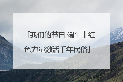 我们的节日·端午丨红色力量激活千年民俗