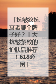 抗皱纹抗衰老哪个牌子好？十大抗皱紧致的护肤品推荐！618必囤
