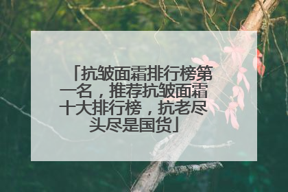 抗皱面霜排行榜第一名，推荐抗皱面霜十大排行榜，抗老尽头尽是国货