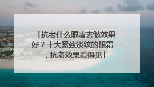 抗老什么眼霜去皱效果好？十大紧致淡纹的眼霜，抗老效果看得见