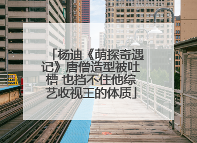 杨迪《萌探奇遇记》唐僧造型被吐槽 也挡不住他综艺收视王的体质