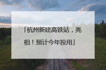 杭州新建高铁站，亮相！预计今年投用