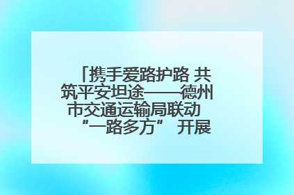 携手爱路护路 共筑平安坦途——德州市交通运输局联动 “一路多方” 开展路政宣传月活动