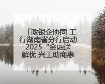 政银企协同 工行湖南省分行启动2025“金融送解优 兴工助商惠农”行动