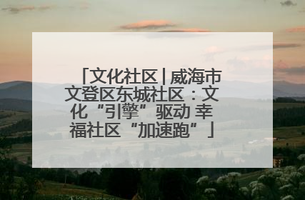 文化社区│威海市文登区东城社区：文化“引擎”驱动 幸福社区“加速跑”