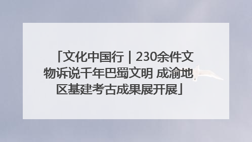 文化中国行｜230余件文物诉说千年巴蜀文明 成渝地区基建考古成果展开展