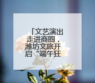 文艺演出走进商圈，潍坊文旅开启“端午狂欢模式”