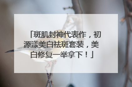 斑肌封神代表作，初源漾美白祛斑套装，美白修复一举拿下！