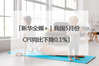 新华全媒+｜我国5月份CPI同比下降0.1%