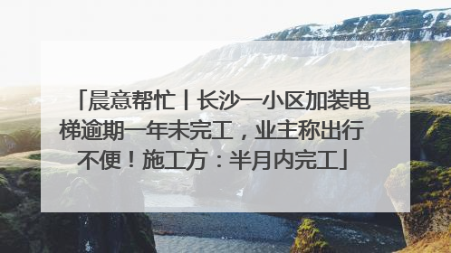 晨意帮忙丨长沙一小区加装电梯逾期一年未完工，业主称出行不便！施工方：半月内完工