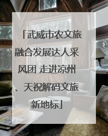 武威市农文旅融合发展达人采风团 走进凉州、天祝解码文旅新地标