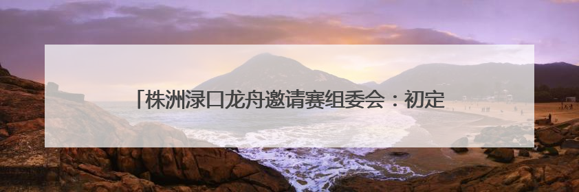 株洲渌口龙舟邀请赛组委会：初定6月5日另行择址举行龙舟竞赛