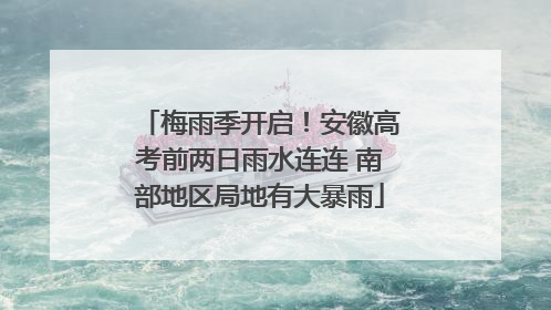 梅雨季开启！安徽高考前两日雨水连连 南部地区局地有大暴雨