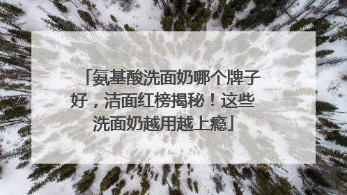 氨基酸洗面奶哪个牌子好，洁面红榜揭秘！这些洗面奶越用越上瘾