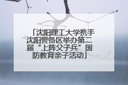 沈阳理工大学携手沈阳警备区举办第二届“上阵父子兵”国防教育亲子活动