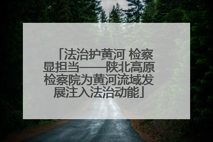 法治护黄河 检察显担当——陕北高原检察院为黄河流域发展注入法治动能