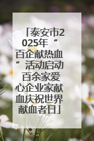 泰安市2025年“百企献热血”活动启动 百余家爱心企业家献血庆祝世界献血者日