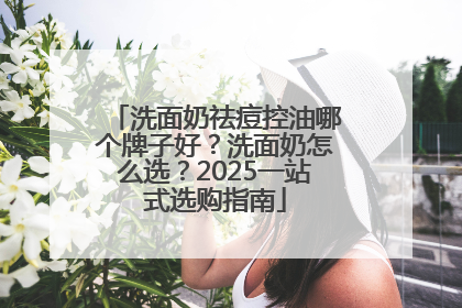 洗面奶祛痘控油哪个牌子好？洗面奶怎么选？2025一站式选购指南