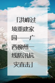 洪峰过境重建家园——广西柳州一线防汛抗灾直击