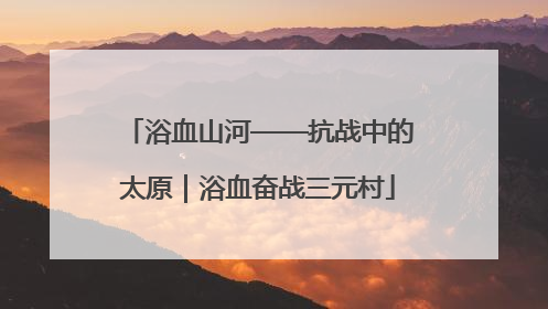 浴血山河——抗战中的太原｜浴血奋战三元村
