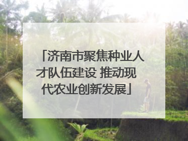 济南市聚焦种业人才队伍建设 推动现代农业创新发展