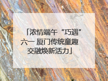 浓情端午“巧遇”六一 厦门传统童趣交融焕新活力