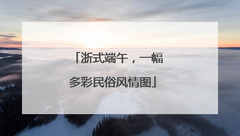 浙式端午，一幅多彩民俗风情图