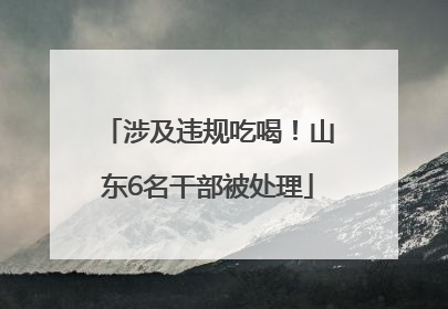 涉及违规吃喝！山东6名干部被处理