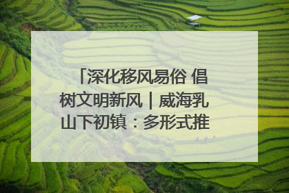 深化移风易俗 倡树文明新风｜威海乳山下初镇：多形式推进移风易俗 共筑文明和谐新风尚