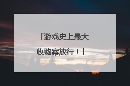 游戏史上最大收购案放行！