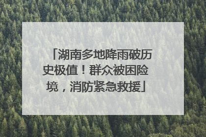 湖南多地降雨破历史极值！群众被困险境，消防紧急救援