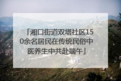 湘口街道双塔社区150余名居民在传统民俗中医养生中共赴端午