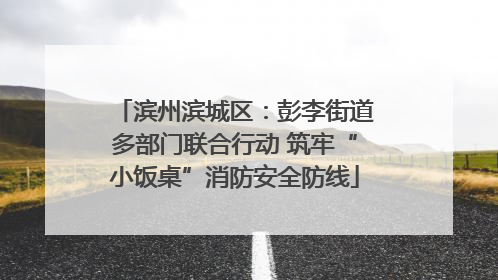 滨州滨城区：彭李街道多部门联合行动 筑牢“小饭桌”消防安全防线