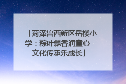 菏泽鲁西新区岳楼小学：粽叶飘香润童心 文化传承乐成长