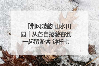 荆风楚韵 山水田园｜从各自抢游客到一起留游客 钟祥七村抱团解了“乡愁”添了“乡酬”
