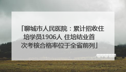 聊城市人民医院：累计招收住培学员1906人 住培结业首次考核合格率位于全省前列
