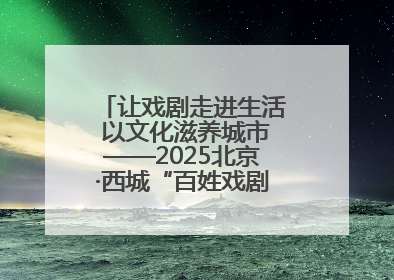 让戏剧走进生活 以文化滋养城市——2025北京·西城“百姓戏剧展演”预热开启