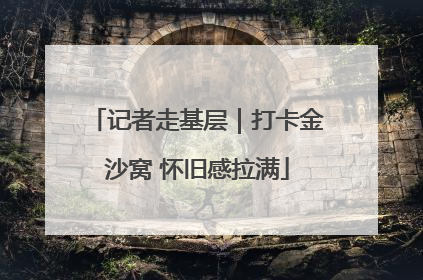 记者走基层｜打卡金沙窝 怀旧感拉满