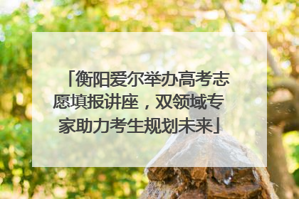 衡阳爱尔举办高考志愿填报讲座，双领域专家助力考生规划未来