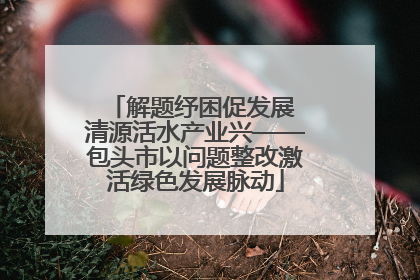 解题纾困促发展 清源活水产业兴——包头市以问题整改激活绿色发展脉动