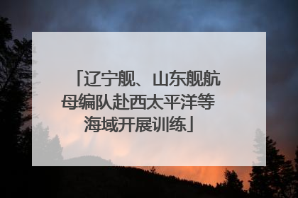 辽宁舰、山东舰航母编队赴西太平洋等海域开展训练