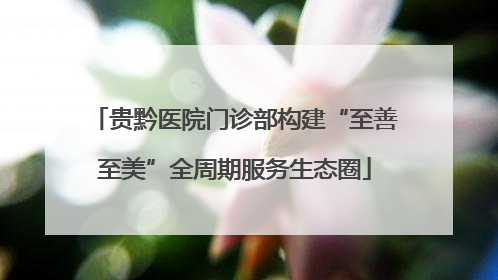 贵黔医院门诊部构建“至善至美”全周期服务生态圈