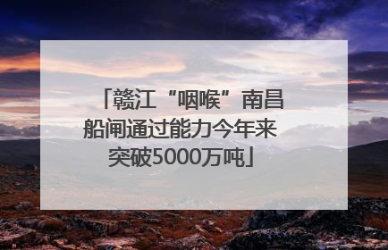 赣江“咽喉”南昌船闸通过能力今年来突破5000万吨