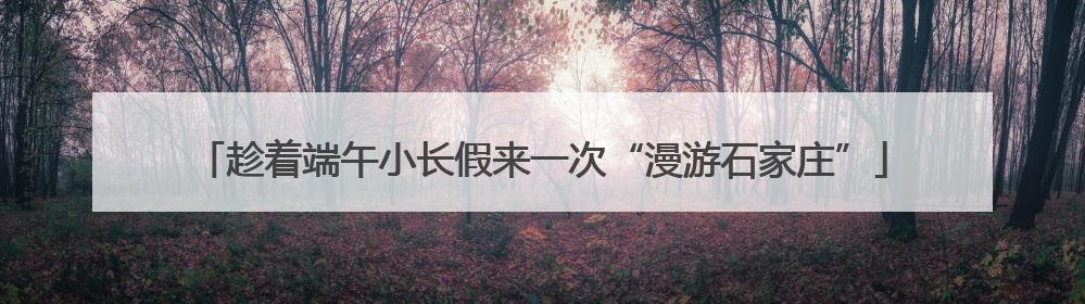 趁着端午小长假来一次“漫游石家庄”