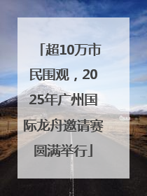 超10万市民围观，2025年广州国际龙舟邀请赛圆满举行