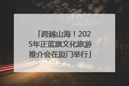 跨越山海！2025年正蓝旗文化旅游推介会在厦门举行